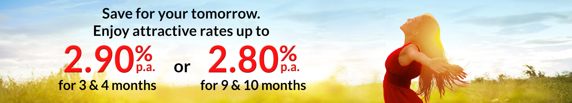 Fixed Deposit Promotion - Save for your tomorrow. Enjoy Attractive Rates up to 2.90% pa for 3 & 4 months and 2.80% pa for 9 & 10 months with minimum deposit of S20,000 and above.